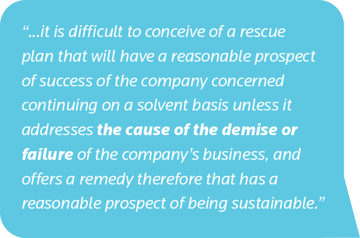 it is difficult to conceive of a rescue plan that will have a reasonable prospect of success of the company concerned continuing on a solvent basis unless it addresses the cause of the demise or failure of the company’s business, and offers a remedy therefore that has a reasonable prospect of being sustainable